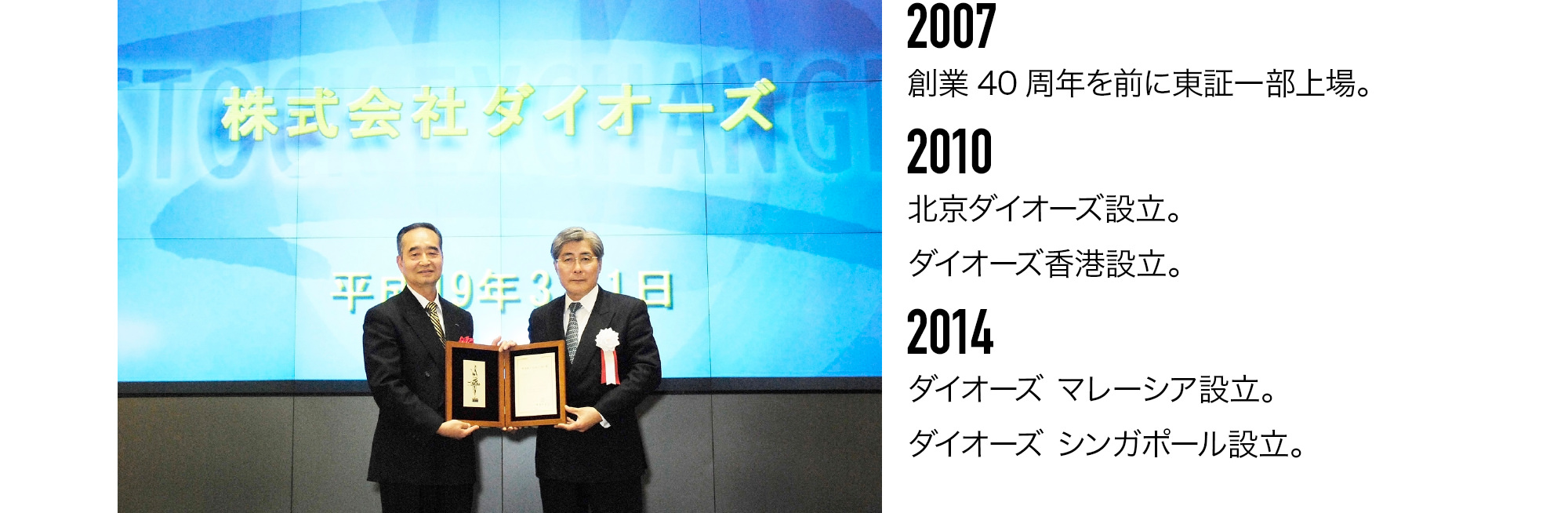 2007 創業40周年を前に東証一部上場。2010 北京ダイオーズ設立。ダイオーズ香港設立。2014 ダイオーズ マレーシア設立。ダイオーズ シンガポール設立。