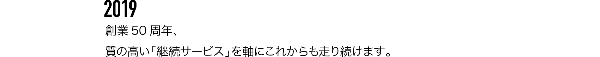 2019 創業50周年、質の高い「継続サービス」を軸にこれからも走り続けます。