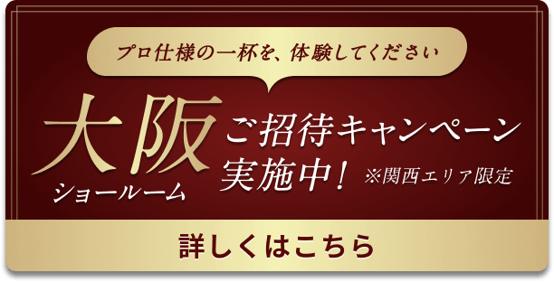 プロ仕様の一杯を、体験してください 大阪ショールーム ご招待キャンペーン実施中！ ※関西エリア限定 詳しくはこちら