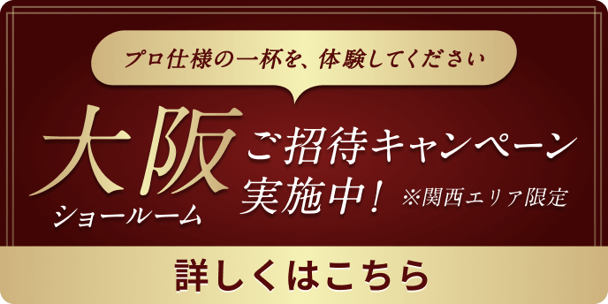 プロ仕様の一杯を、体験してください 大阪ショールーム ご招待キャンペーン実施中！ ※関西エリア限定 詳しくはこちら