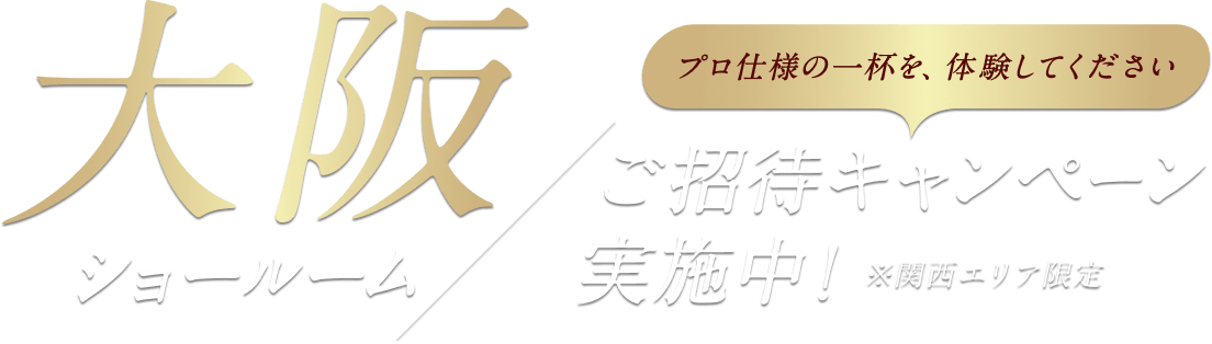 プロ仕様の一杯を、体験してください 大阪ショールーム ご招待キャンペーン実施中！ ※関西エリア限定