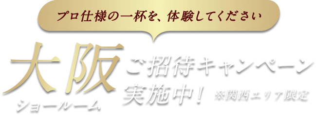 プロ仕様の一杯を、体験してください 大阪ショールーム ご招待キャンペーン実施中！ ※関西エリア限定