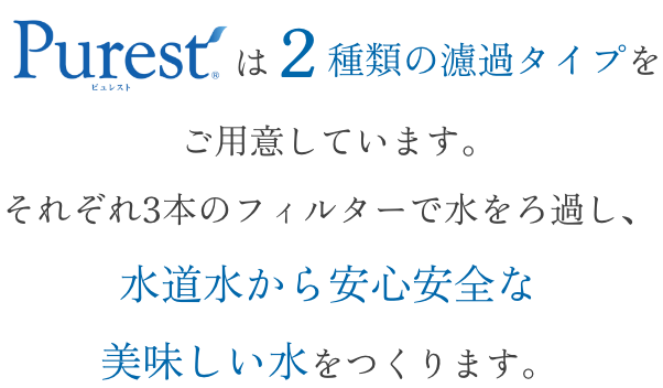 Purestは２種類の濾過タイプをご用意しています。それぞれ3本のフィルターで水をろ過し、水道水から安心安全なおいしい水をつくります。