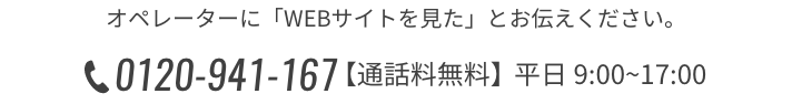 オペレーターに「WEBサイトを見た」とお伝えください。 0120-941-167 営業時間 9:00~17:00（平日）【通話料無料】